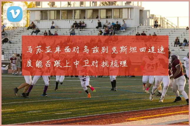 马苏亚库面对乌兹别克斯坦回追速度能否跟上中卫对抗梳理