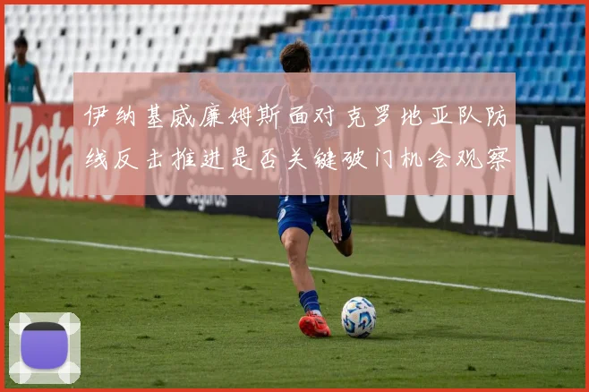 伊纳基威廉姆斯面对克罗地亚队防线反击推进是否关键破门机会观察