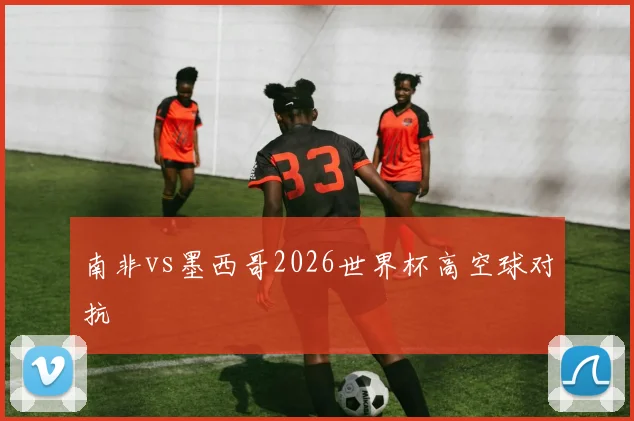 南非vs墨西哥2026世界杯高空球对抗