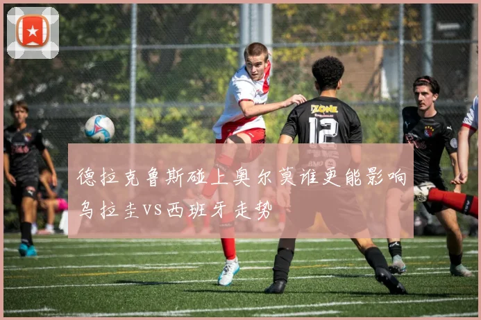 德拉克鲁斯碰上奥尔莫谁更能影响乌拉圭vs西班牙走势