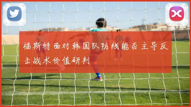 福斯特面对韩国队防线能否主导反击战术价值研判