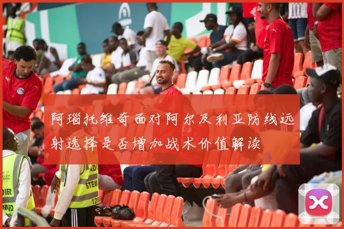 阿瑙托维奇面对阿尔及利亚防线远射选择是否增加战术价值解读