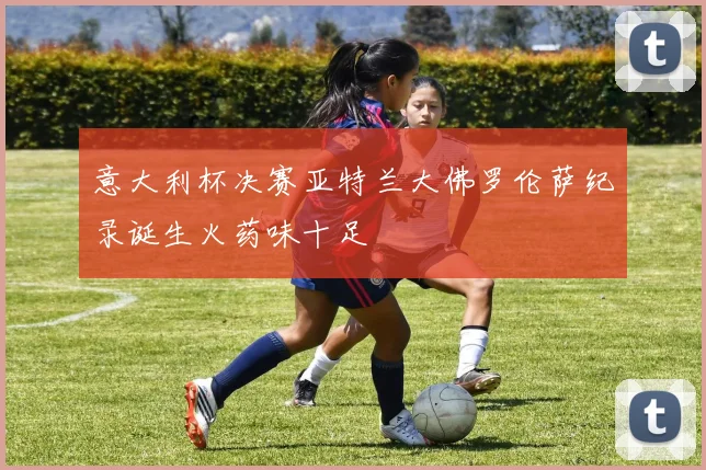 意大利杯决赛亚特兰大佛罗伦萨纪录诞生火药味十足