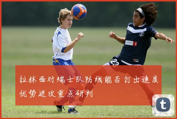 拉林面对瑞士队防线能否打出速度优势进攻重点研判